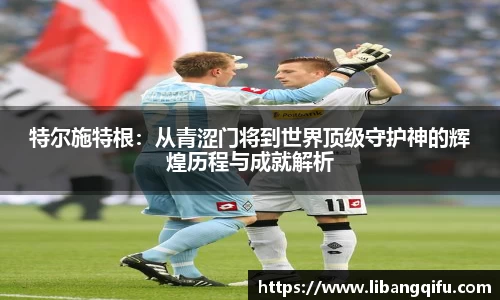 特尔施特根：从青涩门将到世界顶级守护神的辉煌历程与成就解析